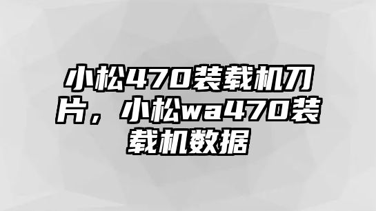 小松470裝載機刀片，小松wa470裝載機數(shù)據(jù)