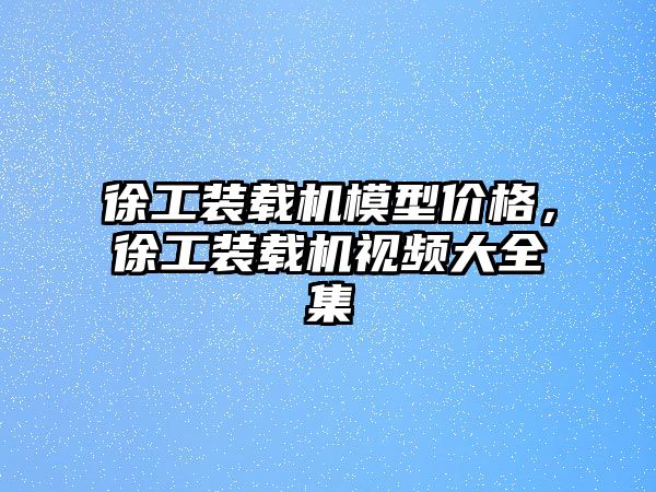 徐工裝載機模型價格，徐工裝載機視頻大全集