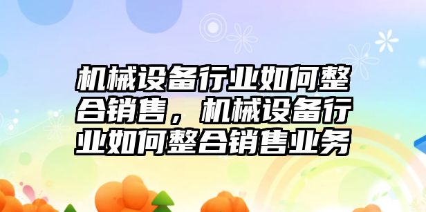 機(jī)械設(shè)備行業(yè)如何整合銷售，機(jī)械設(shè)備行業(yè)如何整合銷售業(yè)務(wù)