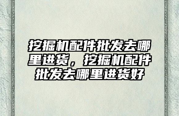 挖掘機配件批發(fā)去哪里進貨，挖掘機配件批發(fā)去哪里進貨好