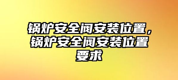 鍋爐安全閥安裝位置，鍋爐安全閥安裝位置要求