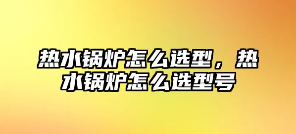 熱水鍋爐怎么選型，熱水鍋爐怎么選型號