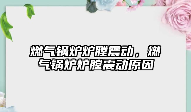 燃氣鍋爐爐膛震動，燃氣鍋爐爐膛震動原因