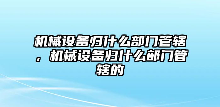 機(jī)械設(shè)備歸什么部門管轄，機(jī)械設(shè)備歸什么部門管轄的