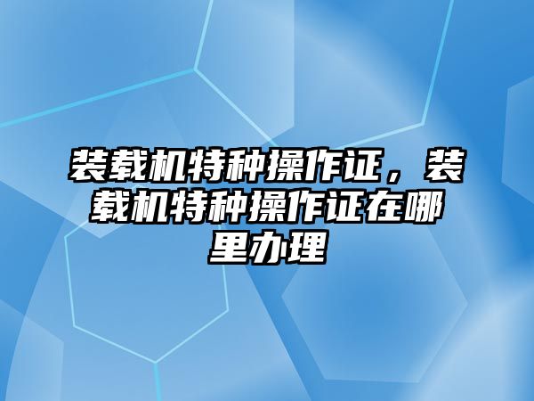 裝載機(jī)特種操作證，裝載機(jī)特種操作證在哪里辦理