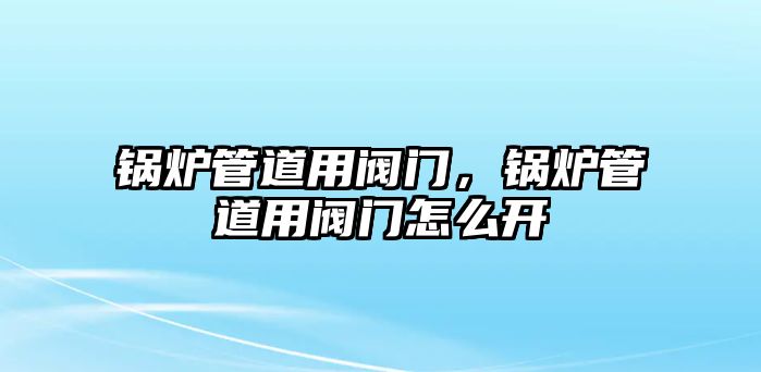 鍋爐管道用閥門，鍋爐管道用閥門怎么開