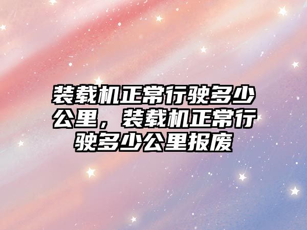 裝載機(jī)正常行駛多少公里，裝載機(jī)正常行駛多少公里報廢