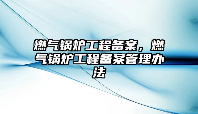 燃?xì)忮仩t工程備案，燃?xì)忮仩t工程備案管理辦法