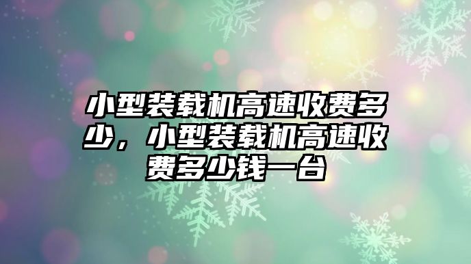 小型裝載機(jī)高速收費(fèi)多少，小型裝載機(jī)高速收費(fèi)多少錢一臺(tái)