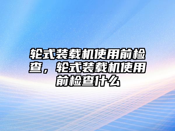 輪式裝載機(jī)使用前檢查，輪式裝載機(jī)使用前檢查什么