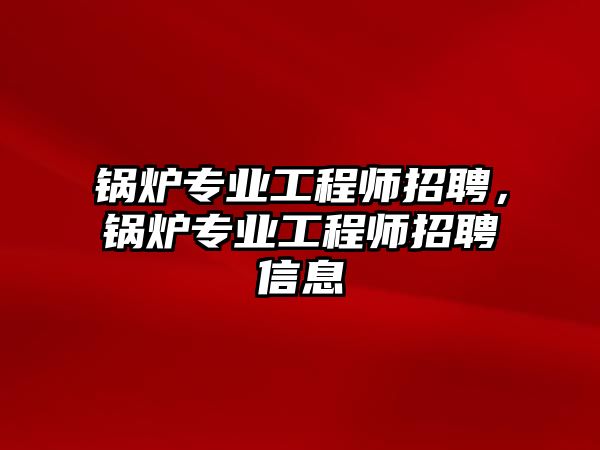 鍋爐專業(yè)工程師招聘，鍋爐專業(yè)工程師招聘信息