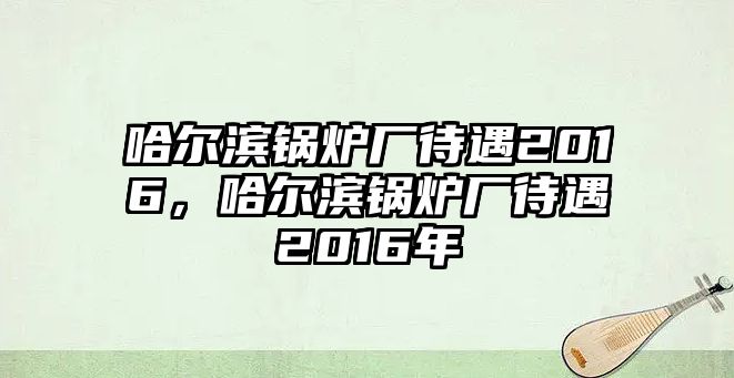 哈爾濱鍋爐廠待遇2016，哈爾濱鍋爐廠待遇2016年