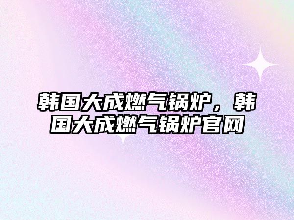 韓國(guó)大成燃?xì)忮仩t，韓國(guó)大成燃?xì)忮仩t官網(wǎng)