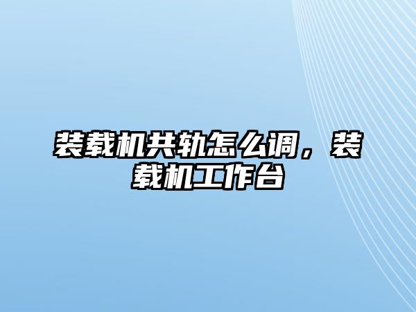 裝載機共軌怎么調(diào)，裝載機工作臺