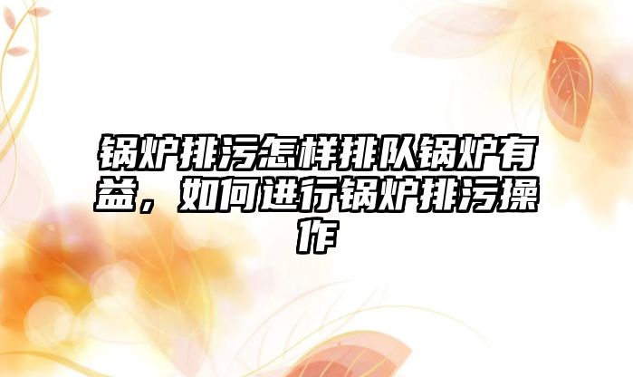 鍋爐排污怎樣排隊鍋爐有益，如何進行鍋爐排污操作