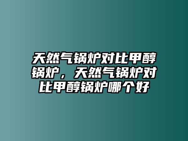 天然氣鍋爐對比甲醇鍋爐，天然氣鍋爐對比甲醇鍋爐哪個好