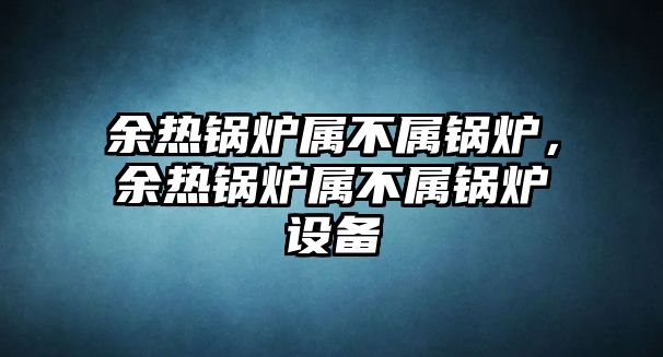 余熱鍋爐屬不屬鍋爐，余熱鍋爐屬不屬鍋爐設(shè)備