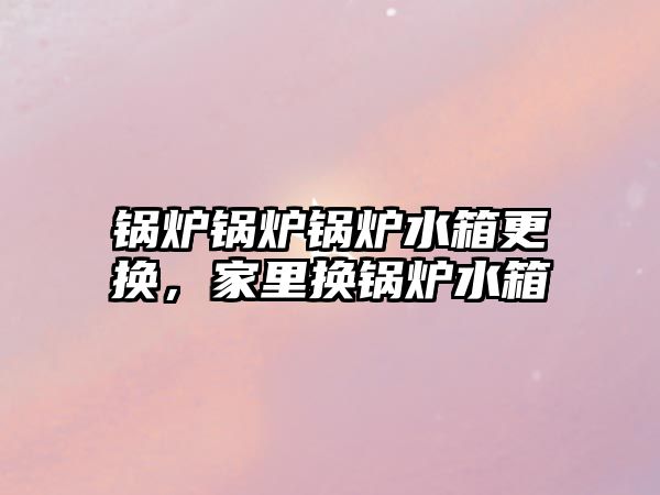 鍋爐鍋爐鍋爐水箱更換，家里換鍋爐水箱