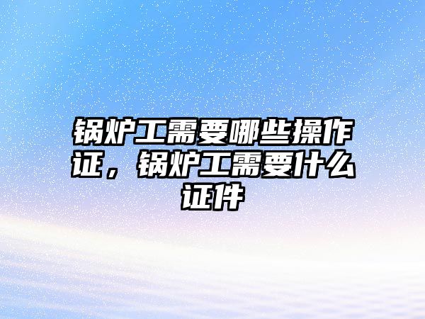 鍋爐工需要哪些操作證，鍋爐工需要什么證件