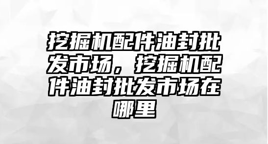 挖掘機(jī)配件油封批發(fā)市場，挖掘機(jī)配件油封批發(fā)市場在哪里