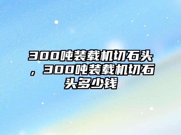 300噸裝載機(jī)切石頭，300噸裝載機(jī)切石頭多少錢