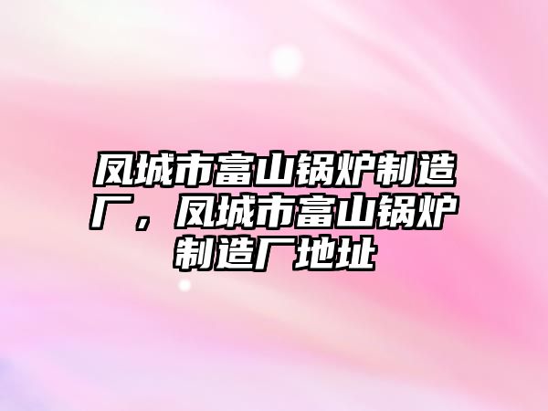 鳳城市富山鍋爐制造廠，鳳城市富山鍋爐制造廠地址