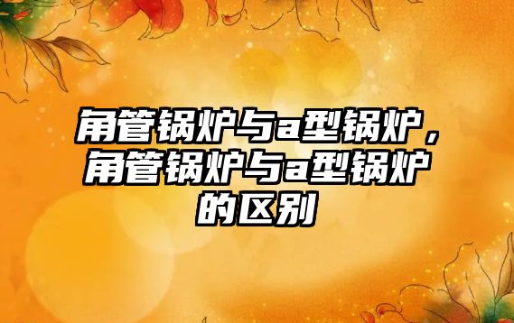 角管鍋爐與a型鍋爐，角管鍋爐與a型鍋爐的區(qū)別