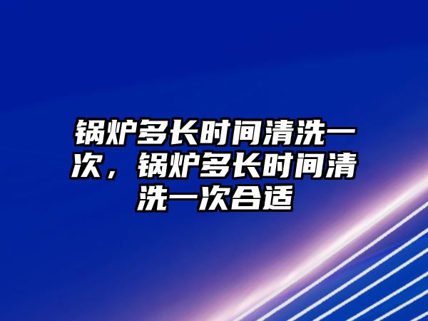 鍋爐多長(zhǎng)時(shí)間清洗一次，鍋爐多長(zhǎng)時(shí)間清洗一次合適