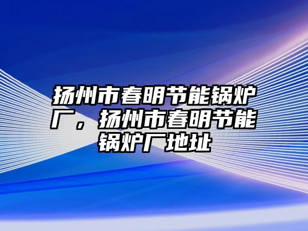 揚(yáng)州市春明節(jié)能鍋爐廠，揚(yáng)州市春明節(jié)能鍋爐廠地址