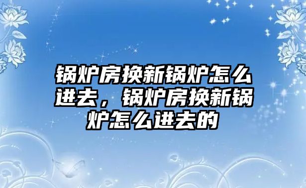 鍋爐房換新鍋爐怎么進(jìn)去，鍋爐房換新鍋爐怎么進(jìn)去的