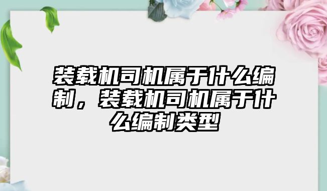 裝載機司機屬于什么編制，裝載機司機屬于什么編制類型