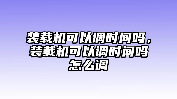 裝載機(jī)可以調(diào)時間嗎，裝載機(jī)可以調(diào)時間嗎怎么調(diào)