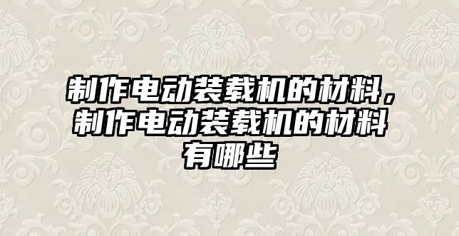 制作電動裝載機的材料，制作電動裝載機的材料有哪些