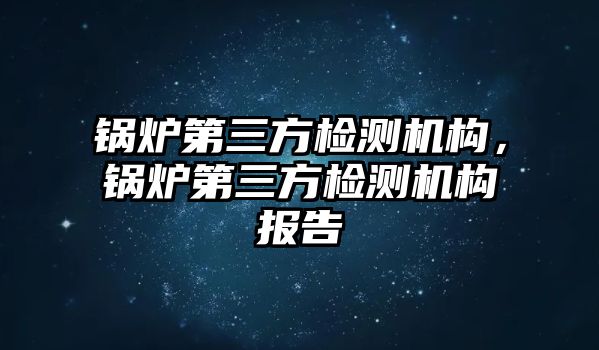 鍋爐第三方檢測(cè)機(jī)構(gòu)，鍋爐第三方檢測(cè)機(jī)構(gòu)報(bào)告