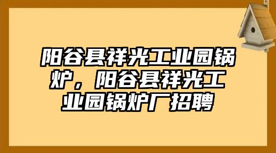 陽(yáng)谷縣祥光工業(yè)園鍋爐，陽(yáng)谷縣祥光工業(yè)園鍋爐廠招聘