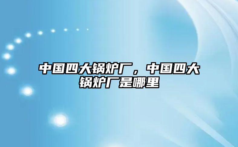 中國(guó)四大鍋爐廠，中國(guó)四大鍋爐廠是哪里