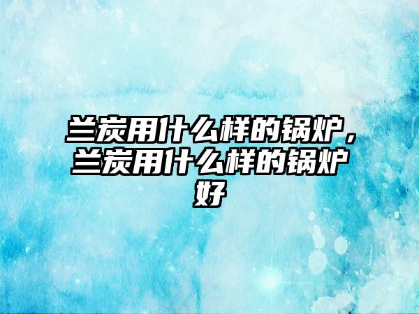 蘭炭用什么樣的鍋爐，蘭炭用什么樣的鍋爐好