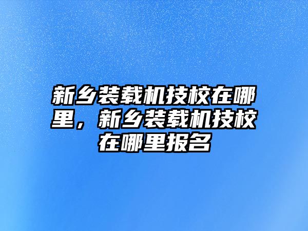 新鄉(xiāng)裝載機技校在哪里，新鄉(xiāng)裝載機技校在哪里報名