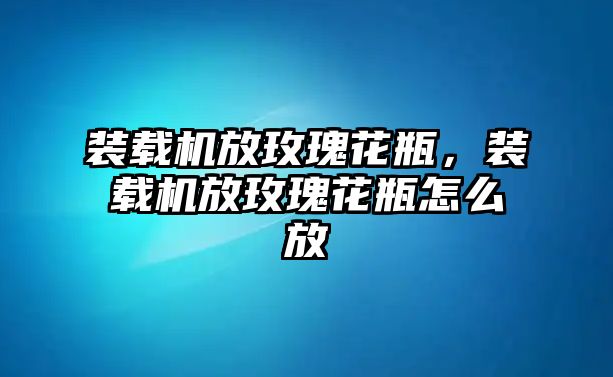 裝載機放玫瑰花瓶，裝載機放玫瑰花瓶怎么放