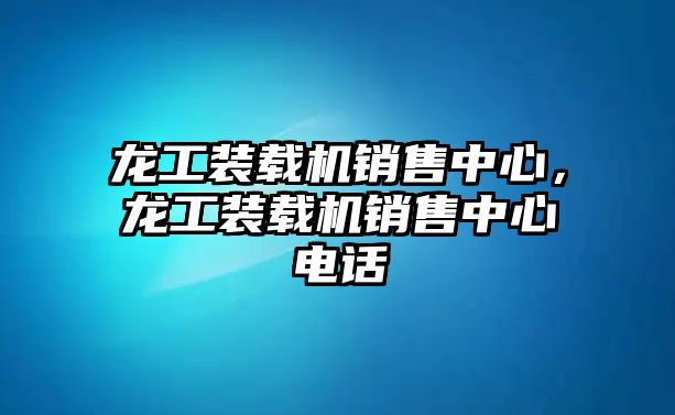 龍工裝載機(jī)銷售中心，龍工裝載機(jī)銷售中心電話