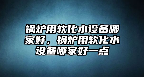 鍋爐用軟化水設(shè)備哪家好，鍋爐用軟化水設(shè)備哪家好一點