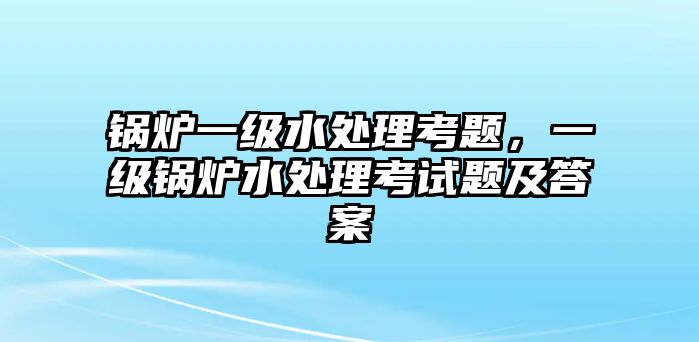 鍋爐一級(jí)水處理考題，一級(jí)鍋爐水處理考試題及答案