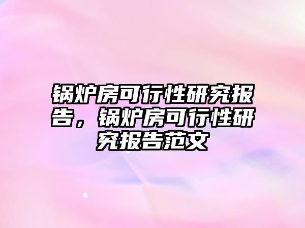 鍋爐房可行性研究報告，鍋爐房可行性研究報告范文