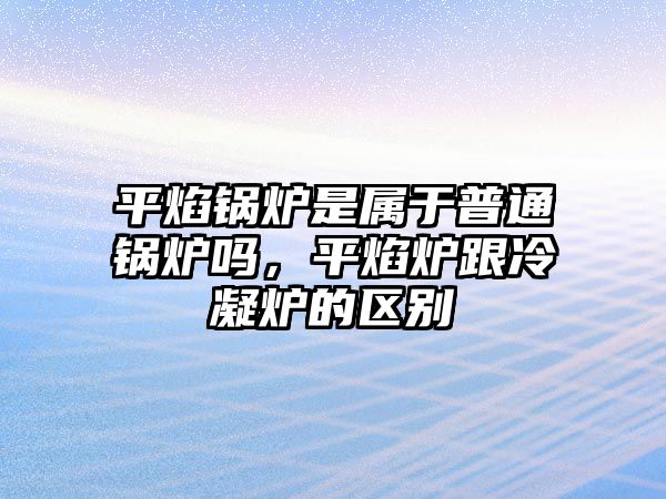 平焰鍋爐是屬于普通鍋爐嗎，平焰爐跟冷凝爐的區(qū)別