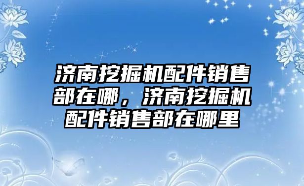 濟南挖掘機配件銷售部在哪，濟南挖掘機配件銷售部在哪里