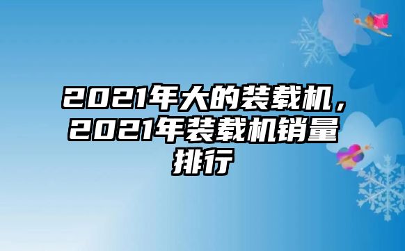 2021年大的裝載機(jī)，2021年裝載機(jī)銷量排行