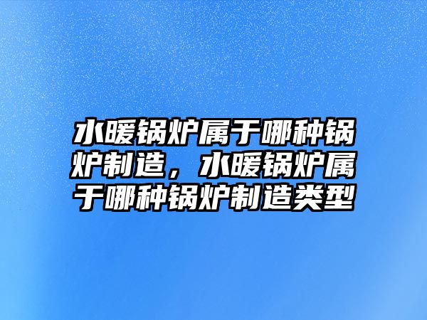 水暖鍋爐屬于哪種鍋爐制造，水暖鍋爐屬于哪種鍋爐制造類型