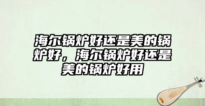 海爾鍋爐好還是美的鍋爐好，海爾鍋爐好還是美的鍋爐好用