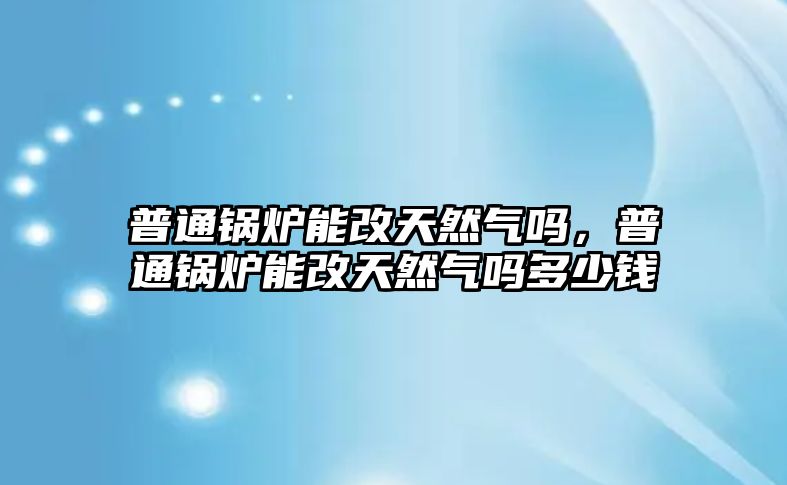 普通鍋爐能改天然氣嗎，普通鍋爐能改天然氣嗎多少錢