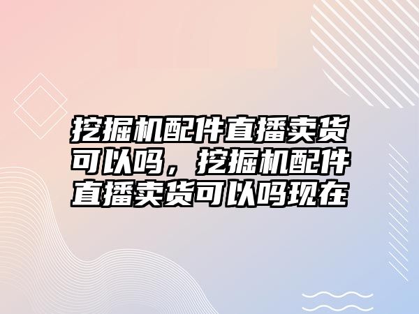 挖掘機配件直播賣貨可以嗎，挖掘機配件直播賣貨可以嗎現(xiàn)在